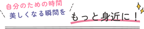 自分のための時間美しくなる瞬間をもっと身近に！